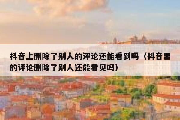 抖音上删除了别人的评论还能看到吗(抖音里的评论删除了别人还能看见吗) 第1张 抖音上删除了别人的评论还能看到吗(抖音里的评论删除了别人还能看见吗) 第1张