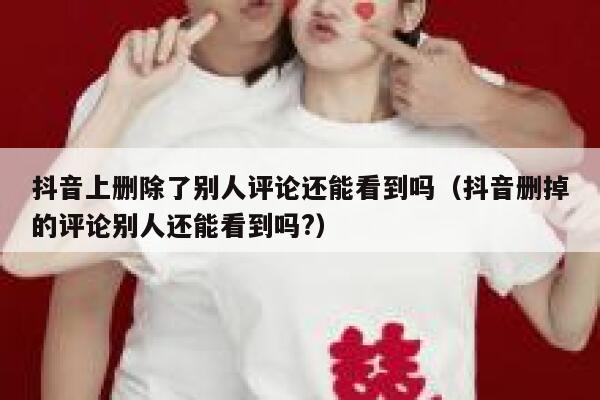 抖音上删除了别人评论还能看到吗（抖音删掉的评论别人还能看到吗?） 第1张