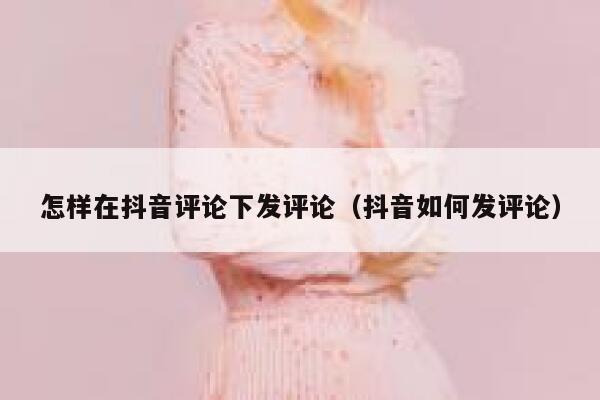 怎样在抖音评论下发评论(抖音如何发评论) 第1张 怎样在抖音评论下发评论(抖音如何发评论) 第1张