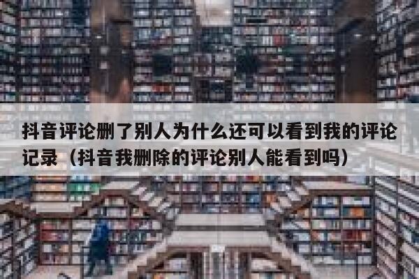 抖音评论删了别人为什么还可以看到我的评论记录（抖音我删除的评论别人能看到吗） 第1张