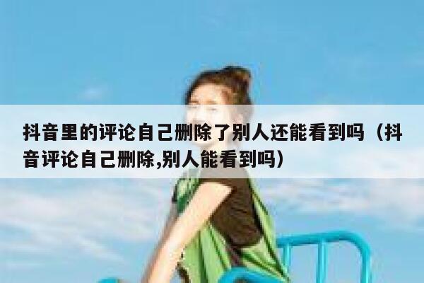 抖音里的评论自己删除了别人还能看到吗（抖音评论自己删除,别人能看到吗） 第1张
