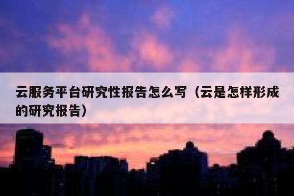 云服务平台研究性报告怎么写（云是怎样形成的研究报告） 第1张
