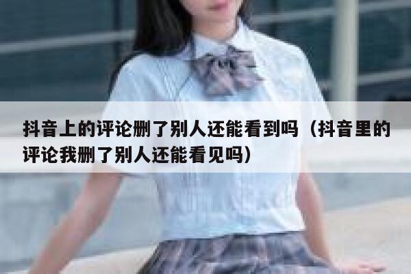 抖音上的评论删了别人还能看到吗（抖音里的评论我删了别人还能看见吗） 第1张