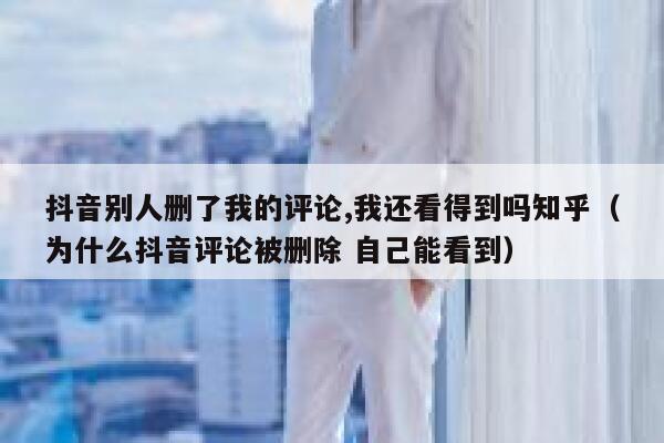 抖音别人删了我的评论,我还看得到吗知乎（为什么抖音评论被删除 自己能看到） 第1张