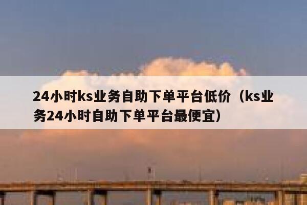 24小时ks业务自助下单平台低价（ks业务24小时自助下单平台最便宜） 第1张