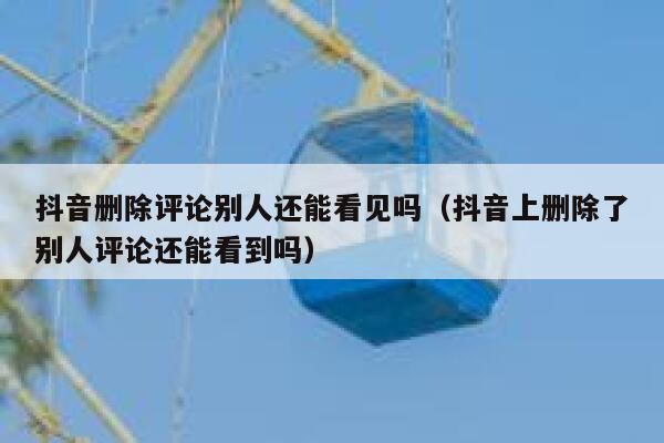 抖音删除评论别人还能看见吗（抖音上删除了别人评论还能看到吗） 第1张