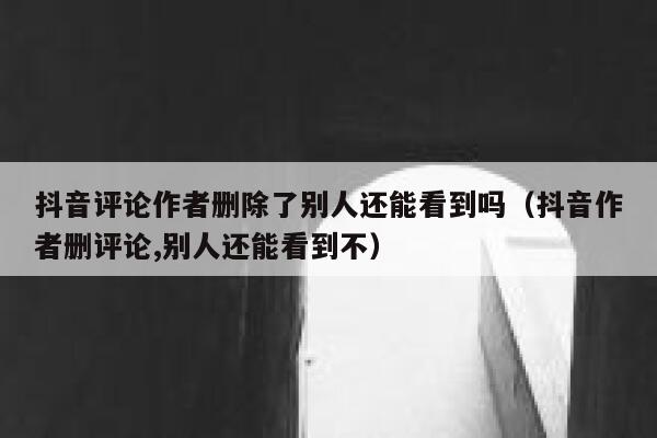 抖音评论作者删除了别人还能看到吗(抖音作者删评论,别人还能看到不) 第1张 抖音评论作者删除了别人还能看到吗(抖音作者删评论,别人还能看到不) 第1张