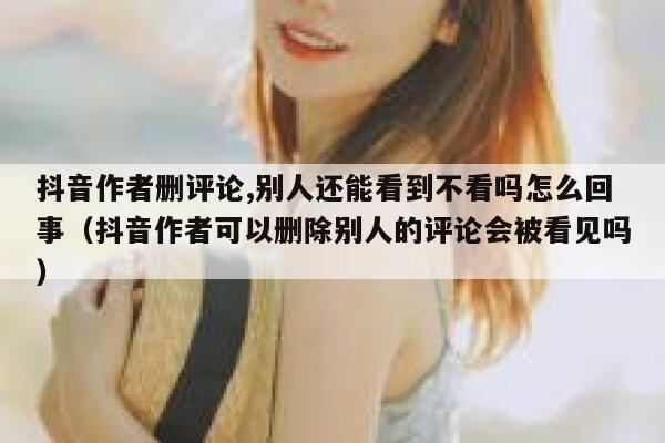 抖音作者删评论,别人还能看到不看吗怎么回事(抖音作者可以删除别人的评论会被看见吗) 第1张 抖音作者删评论,别人还能看到不看吗怎么回事(抖音作者可以删除别人的评论会被看见吗) 第1张