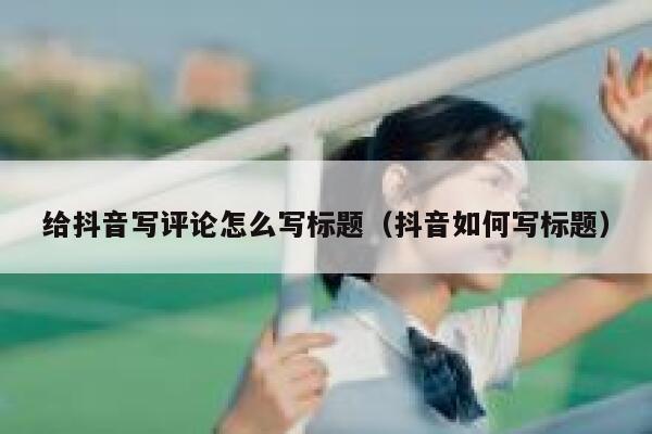 给抖音写评论怎么写标题（抖音如何写标题） 第1张