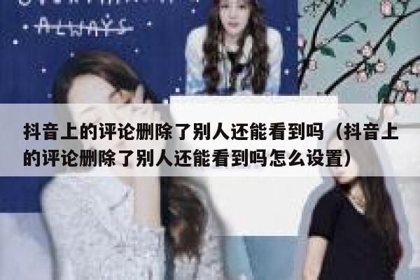 抖音上的评论删除了别人还能看到吗(抖音上的评论删除了别人还能看到吗怎么设置) 第1张 抖音上的评论删除了别人还能看到吗(抖音上的评论删除了别人还能看到吗怎么设置) 第1张