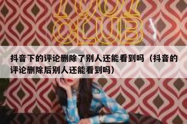 抖音下的评论删除了别人还能看到吗（抖音的评论删除后别人还能看到吗） 第1张