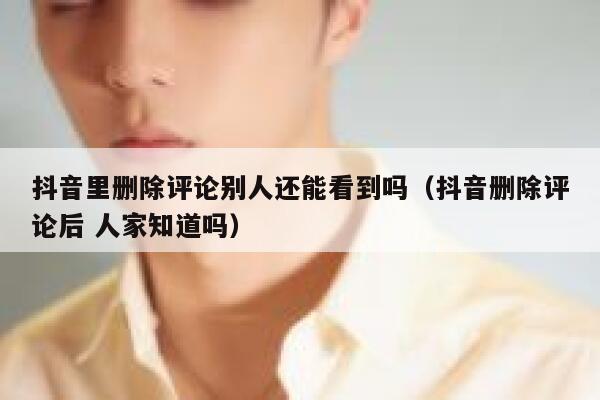 抖音里删除评论别人还能看到吗（抖音删除评论后 人家知道吗） 第1张