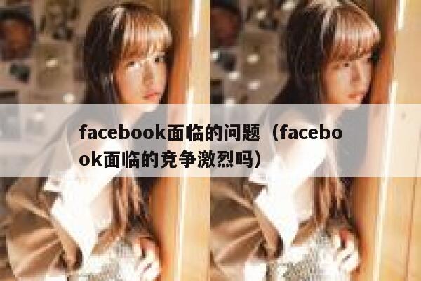 facebook面临的问题（facebook面临的竞争激烈吗） 第1张