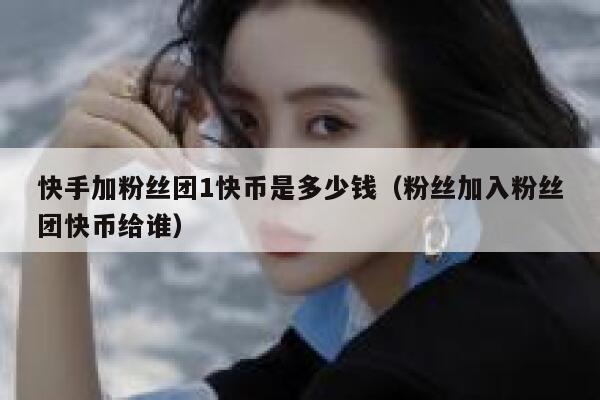 快手加粉丝团1快币是多少钱（粉丝加入粉丝团快币给谁） 第1张