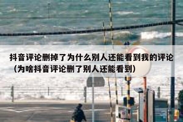 抖音评论删掉了为什么别人还能看到我的评论（为啥抖音评论删了别人还能看到） 第1张