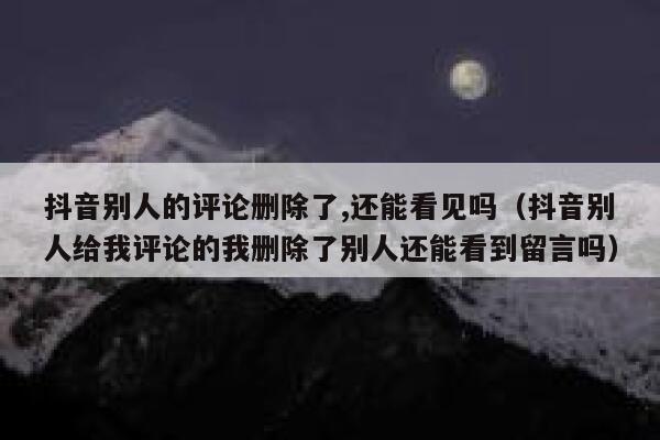 抖音别人的评论删除了,还能看见吗（抖音别人给我评论的我删除了别人还能看到留言吗） 第1张