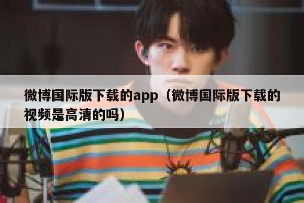 微博国际版下载的app（微博国际版下载的视频是高清的吗） 第1张