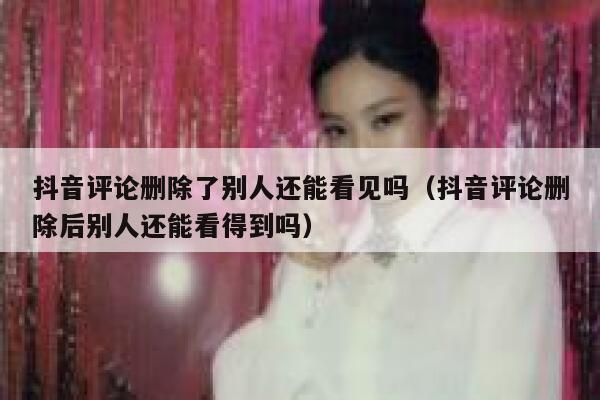抖音评论删除了别人还能看见吗（抖音评论删除后别人还能看得到吗） 第1张