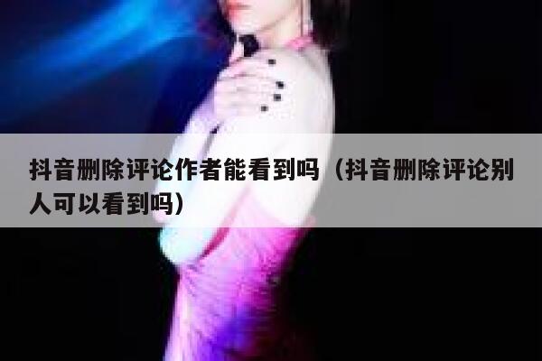抖音删除评论作者能看到吗（抖音删除评论别人可以看到吗） 第1张