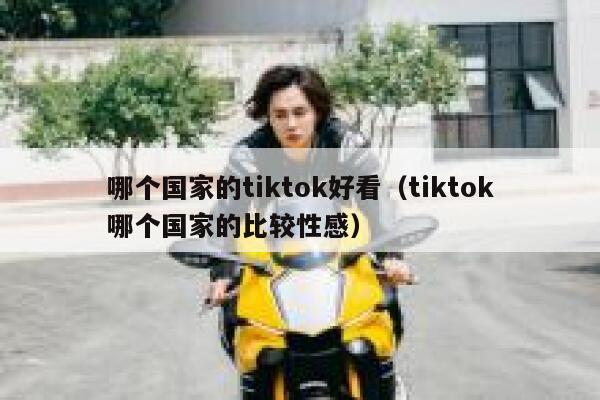 哪个国家的tiktok好看（tiktok哪个国家的比较性感） 第1张
