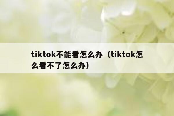 tiktok不能看怎么办（tiktok怎么看不了怎么办） 第1张