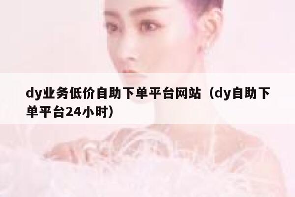 dy业务低价自助下单平台网站（dy自助下单平台24小时） 第1张