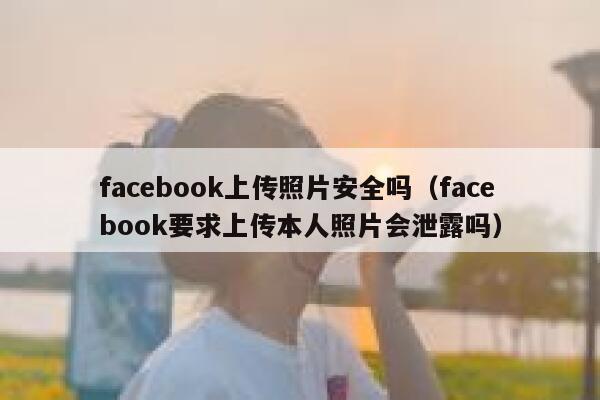 facebook上传照片安全吗（facebook要求上传本人照片会泄露吗） 第1张