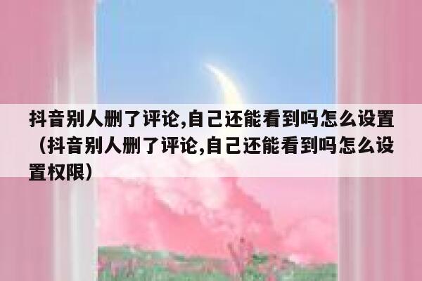 抖音别人删了评论,自己还能看到吗怎么设置（抖音别人删了评论,自己还能看到吗怎么设置权限） 第1张
