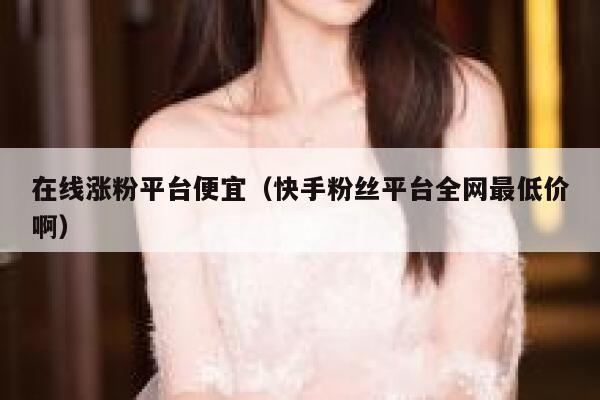 在线涨粉平台便宜（快手粉丝平台全网最低价啊） 第1张