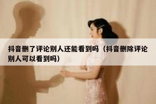 抖音删了评论别人还能看到吗（抖音删除评论别人可以看到吗） 第1张