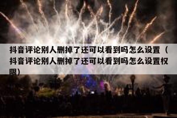抖音评论别人删掉了还可以看到吗怎么设置（抖音评论别人删掉了还可以看到吗怎么设置权限） 第1张