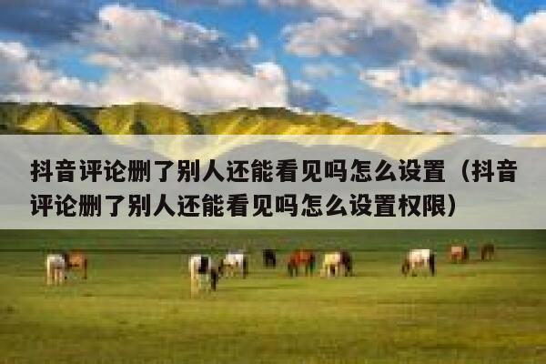 抖音评论删了别人还能看见吗怎么设置（抖音评论删了别人还能看见吗怎么设置权限） 第1张