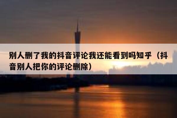 别人删了我的抖音评论我还能看到吗知乎（抖音别人把你的评论删除） 第1张
