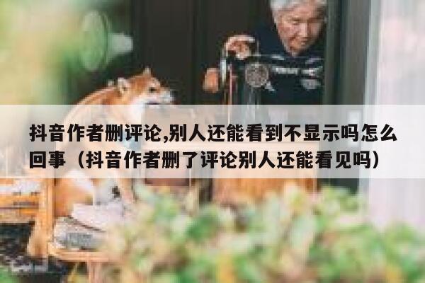 抖音作者删评论,别人还能看到不显示吗怎么回事（抖音作者删了评论别人还能看见吗） 第1张