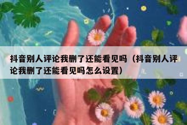 抖音别人评论我删了还能看见吗（抖音别人评论我删了还能看见吗怎么设置） 第1张