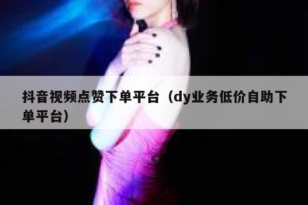 抖音视频点赞下单平台（dy业务低价自助下单平台） 第1张