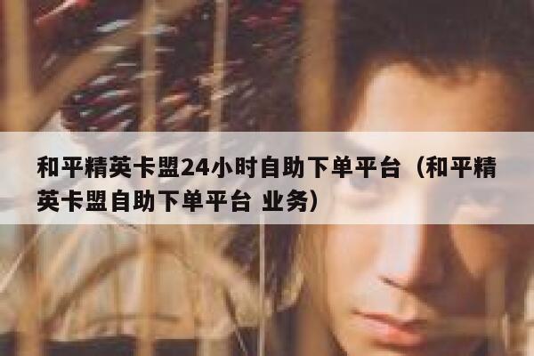 和平精英卡盟24小时自助下单平台（和平精英卡盟自助下单平台 业务） 第1张