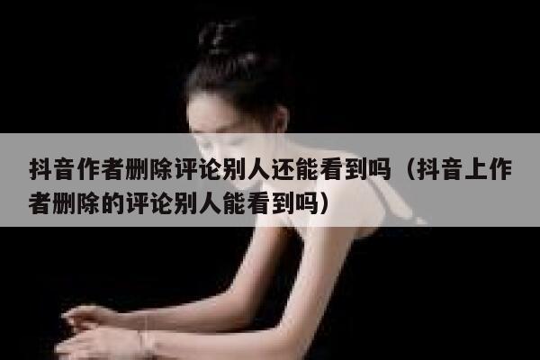 抖音作者删除评论别人还能看到吗（抖音上作者删除的评论别人能看到吗） 第1张