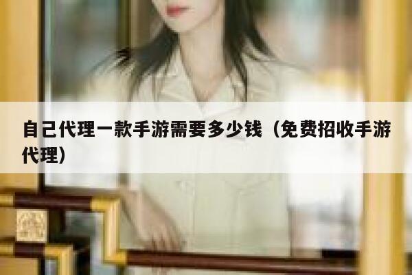 自己代理一款手游需要多少钱（免费招收手游代理） 第1张