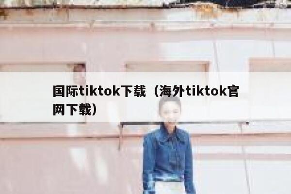 国际tiktok下载（海外tiktok官网下载） 第1张