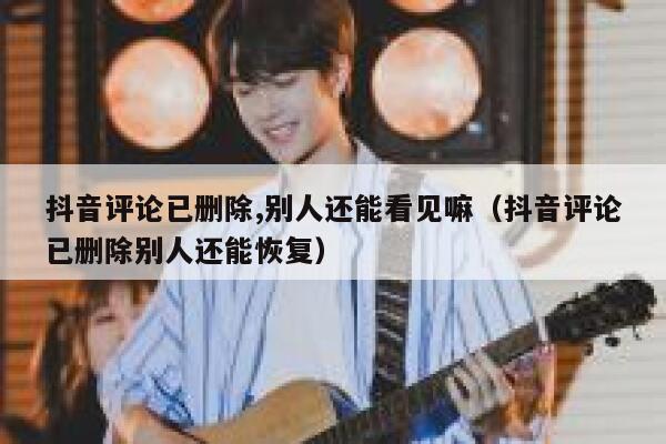 抖音评论已删除,别人还能看见嘛（抖音评论已删除别人还能恢复） 第1张