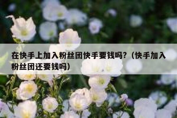 在快手上加入粉丝团快手要钱吗?（快手加入粉丝团还要钱吗） 第1张