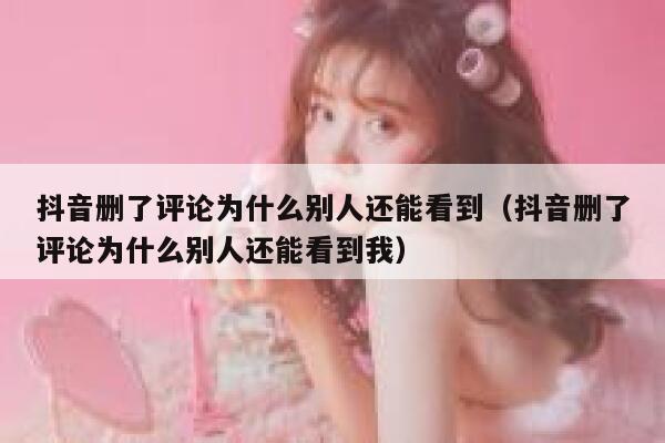 抖音删了评论为什么别人还能看到（抖音删了评论为什么别人还能看到我） 第1张