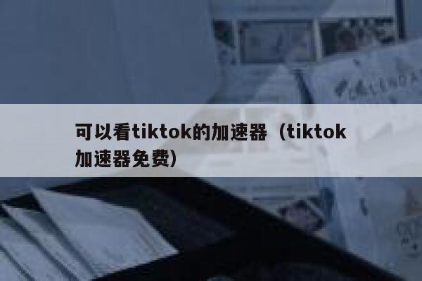 可以看tiktok的加速器（tiktok加速器免费） 第1张