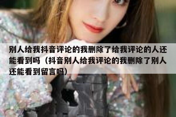别人给我抖音评论的我删除了给我评论的人还能看到吗（抖音别人给我评论的我删除了别人还能看到留言吗） 第1张