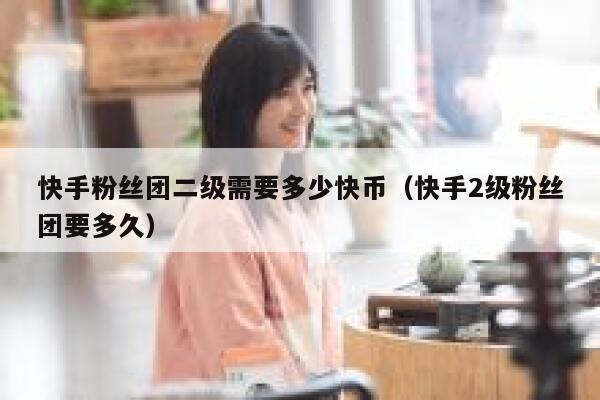 快手粉丝团二级需要多少快币（快手2级粉丝团要多久） 第1张