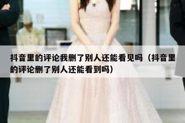抖音里的评论我删了别人还能看见吗（抖音里的评论删了别人还能看到吗） 第1张