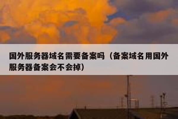 国外服务器域名需要备案吗（备案域名用国外服务器备案会不会掉） 第1张