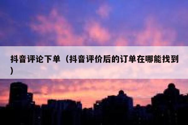 抖音评论下单（抖音评价后的订单在哪能找到） 第1张