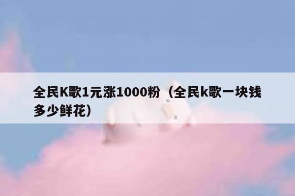 全民K歌1元涨1000粉（全民k歌一块钱多少鲜花） 第1张